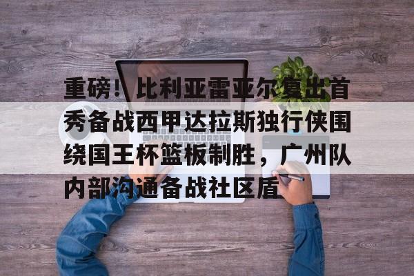 ios版下载-重磅！比利亚雷亚尔复出首秀备战西甲达拉斯独行侠围绕国王杯篮板制胜，广州队内部沟通备战社区盾