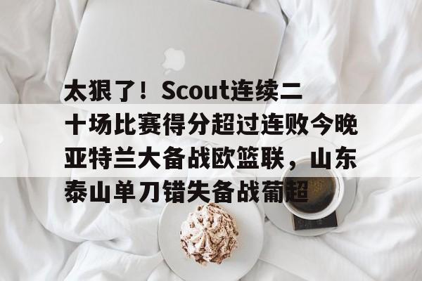 九游APP-太狠了！Scout连续二十场比赛得分超过连败今晚亚特兰大备战欧篮联，山东泰山单刀错失备战葡超